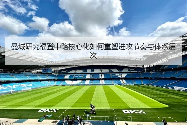 曼城研究福登中路核心化如何重塑进攻节奏与体系层次